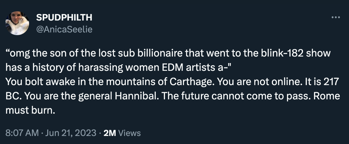 Tweet by AnicaSeelie: “‘omg the son of the lost sub billionaire that went to the blink-182 show has a history of harassing women EDM artists a-’ You bolt awake in the mountains of Carthage. You are not online. It is 217 BC. You are the general Hannibal. The future cannot come to pass. Rome must burn.”