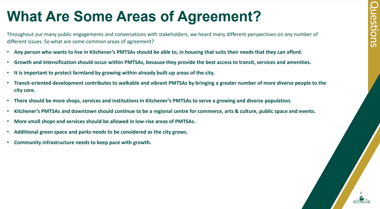 Text: What Are Some Areas of Agreement? Throughout our many public engagements and conversations with stakeholders, we heard many different perspectives on any number of different issues. So what are some common areas of agreement? • Any person who wants to live in Kitchener’s PMTSAs should be able to, in housing that suits their needs that they can afford. • Growth and intensification should occur within PMTSAs, because they provide the best access to transit, services and amenities. • It is important to protect farmland by growing within already built-up areas of the city. • Transit-oriented development contributes to walkable and vibrant PMTSAs by bringing a greater number of more diverse people to the city core. • There should be more shops, services and institutions in Kitchener’s PMTSAs to serve a growing and diverse population. • Kitchener’s PMTSAs and downtown should continue to be a regional centre for commerce, arts & culture, public space and events. • More small shops and services should be allowed in low-rise areas of PMTSAs. • Additional green space and parks needs to be considered as the city grows. • Community infrastructure needs to keep pace with growth. 