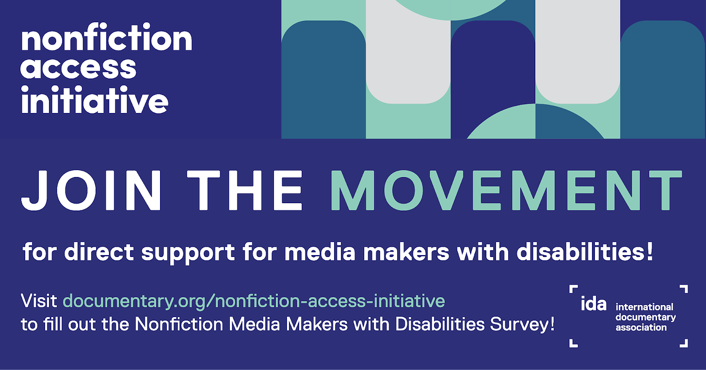 White text on blue background banner reading “Nonfiction Access Initiative” on the upper left hand corner of the banner and on the upper right corner: curved, circular objects intertwined with each other in dark blue, light green, and gray colors. Below centered text in white and light green that reads “Join The Movement for direct support for media makers with disabilities!” On the lower right corner, white  https://www.documentary.org/nonfiction-access-initiative to fill out the Nonfiction Media Makers with Disabilities Survey!’ In the lower right hand corner is a white stacked IDA logo that reads “International Documentary Association.”