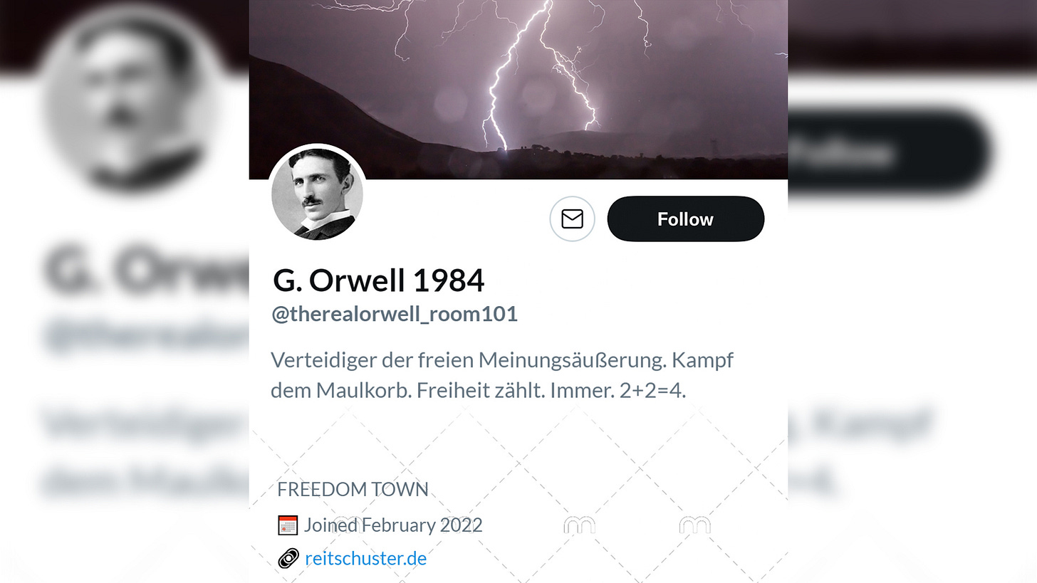 Accountname: G. Orwell 1984. @therealorwell_room101. Bio: Verteidiger der freien Meinungsäußerung. Kampf dem Maulkorb. Freiheit zählt immer. 2+2=4. Ort: Freedom Town. Link: Reitschuster.de. Headerbild: Zuckende Blitze in einem Gebirge. Profilbild: Bild von Nikola Tesla.