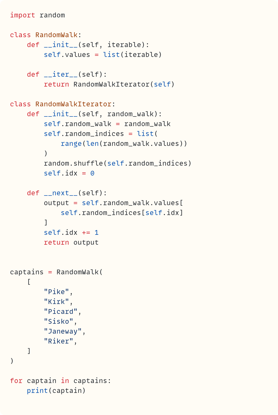 import random  class RandomWalk:     def __init__(self, iterable):         self.values = list(iterable)      def __iter__(self):         return RandomWalkIterator(self)  class RandomWalkIterator:     def __init__(self, random_walk):         self.random_walk = random_walk         self.random_indices = list(             range(len(random_walk.values))         )         random.shuffle(self.random_indices)         self.idx = 0      def __next__(self):         output = self.random_walk.values[             self.random_indices[self.idx]         ]         self.idx += 1         return output   captains = RandomWalk(     [         "Pike",         "Kirk",         "Picard",         "Sisko",         "Janeway",         "Riker",     ] )  for captain in captains:     print(captain)