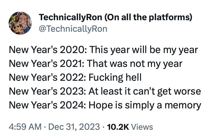 Tweet by @TechnicallyRon: New Year's 2020: This year will be my year New Year's 2021: That was not my year New Year's 2022: Fucking hell  New Year's 2023: At least it can't get worse New Year's 2024: Hope is simply a memory