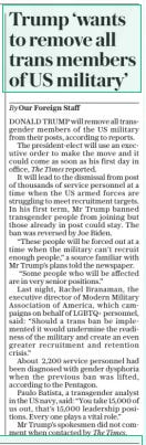 Trump ‘wants to remove all trans members of US military’ The Daily Telegraph25 Nov 2024By Our Foreign Staff DONALD TRUMP will remove all transgender members of the US military from their posts, according to reports.  The president-elect will use an executive order to make the move and it could come as soon as his first day in office, The Times reported.  It will lead to the dismissal from post of thousands of service personnel at a time when the US armed forces are struggling to meet recruitment targets. In his first term, Mr Trump banned transgender people from joining but those already in post could stay. The ban was reversed by Joe Biden.  “These people will be forced out at a time when the military can’t recruit enough people,” a source familiar with Mr Trump’s plans told the newspaper.  “Some people who will be affected are in very senior positions.”  Last night, Rachel Branaman, the executive director of Modern Military Association of America, which campaigns on behalf of LGBTQ+ personnel, said: “Should a trans ban be implemented it would undermine the readiness of the military and create an even greater recruitment and retention crisis.”  About 2,200 service personnel had been diagnosed with gender dysphoria when the previous ban was lifted, according to the Pentagon.  Paulo Batista, a transgender analyst in the US navy, said: “You take 15,000 of us out, that’s 15,000 leadership positions. Every one plays a vital role.”  Mr Trump’s spokesmen did not comment when contacted by  Article Name:Trump ‘wants to remove all trans members of US military’ Publication:The Daily Telegraph Author:By Our Foreign Staff Start Page:14 End Page:14