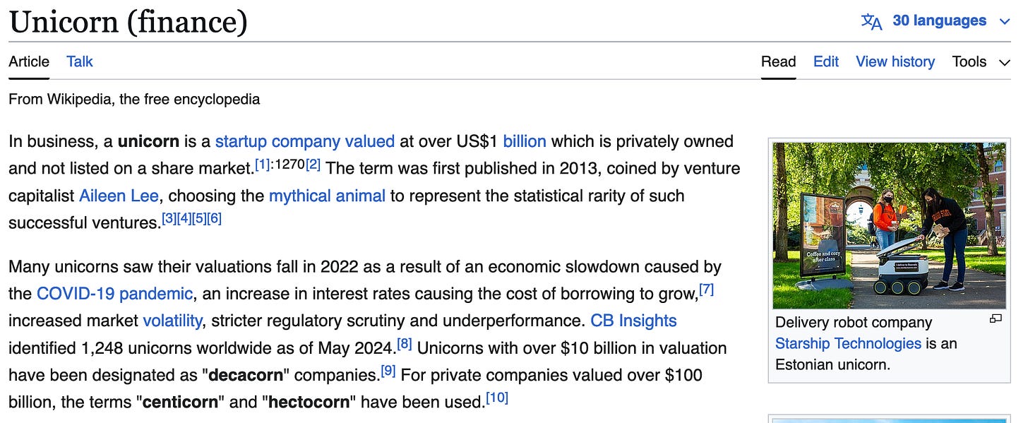 In business, a unicorn is a startup company valued at over US$1 billion which is privately owned and not listed on a share market.[1]: 1270 [2] The term was first published in 2013, coined by venture capitalist Aileen Lee, choosing the mythical animal to represent the statistical rarity of such successful ventures.[3][4][5][6]  Many unicorns saw their valuations fall in 2022 as a result of an economic slowdown caused by the COVID-19 pandemic, an increase in interest rates causing the cost of borrowing to grow,[7] increased market volatility, stricter regulatory scrutiny and underperformance. CB Insights identified 1,248 unicorns worldwide as of May 2024.[8] Unicorns with over $10 billion in valuation have been designated as "decacorn" companies.[9] For private companies valued over $100 billion, the terms "centicorn" and "hectocorn" have been used.[10] 