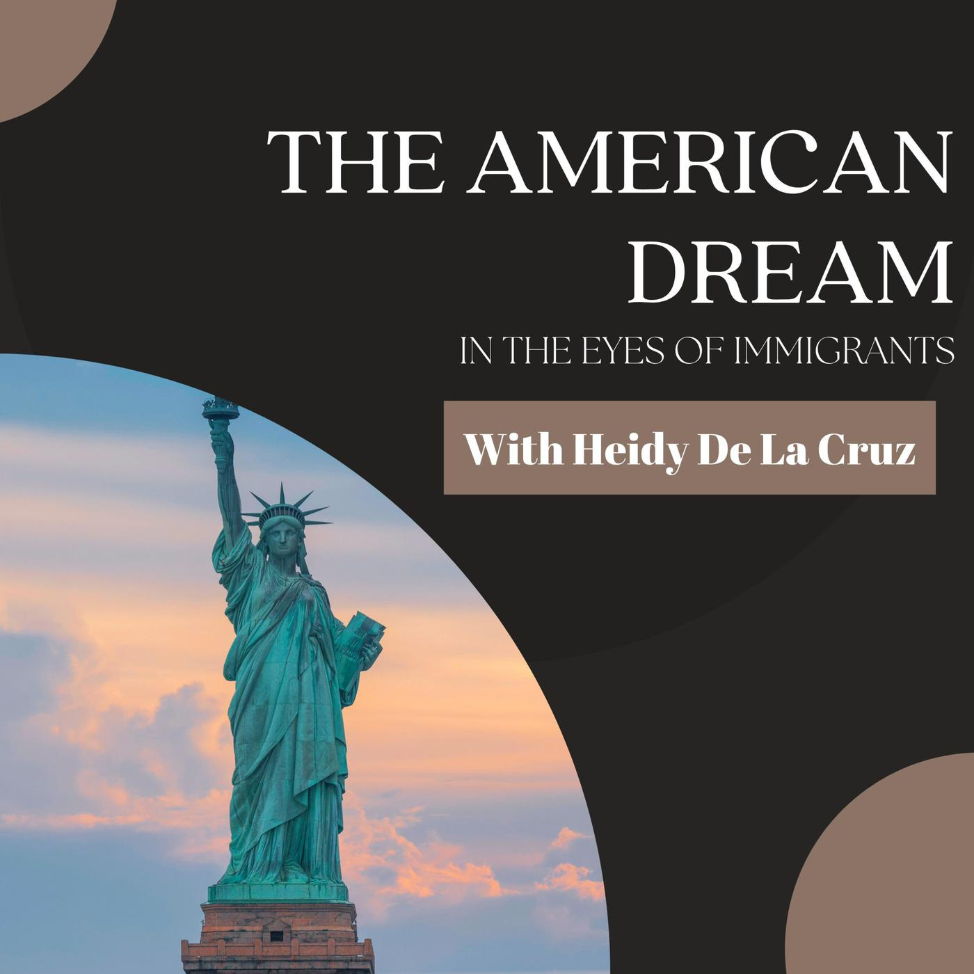 A black background with two light brown semi circles in the top left and bottom right corners. The lower left corner features a large semi circle with an image of the Statue of Liberty against a warm cloudy sky. The name of the show The American Dream In the Eyes of Immigrants is in the upper right quadrant in white font. With Heidy de la Cruz is just below in a brown box.