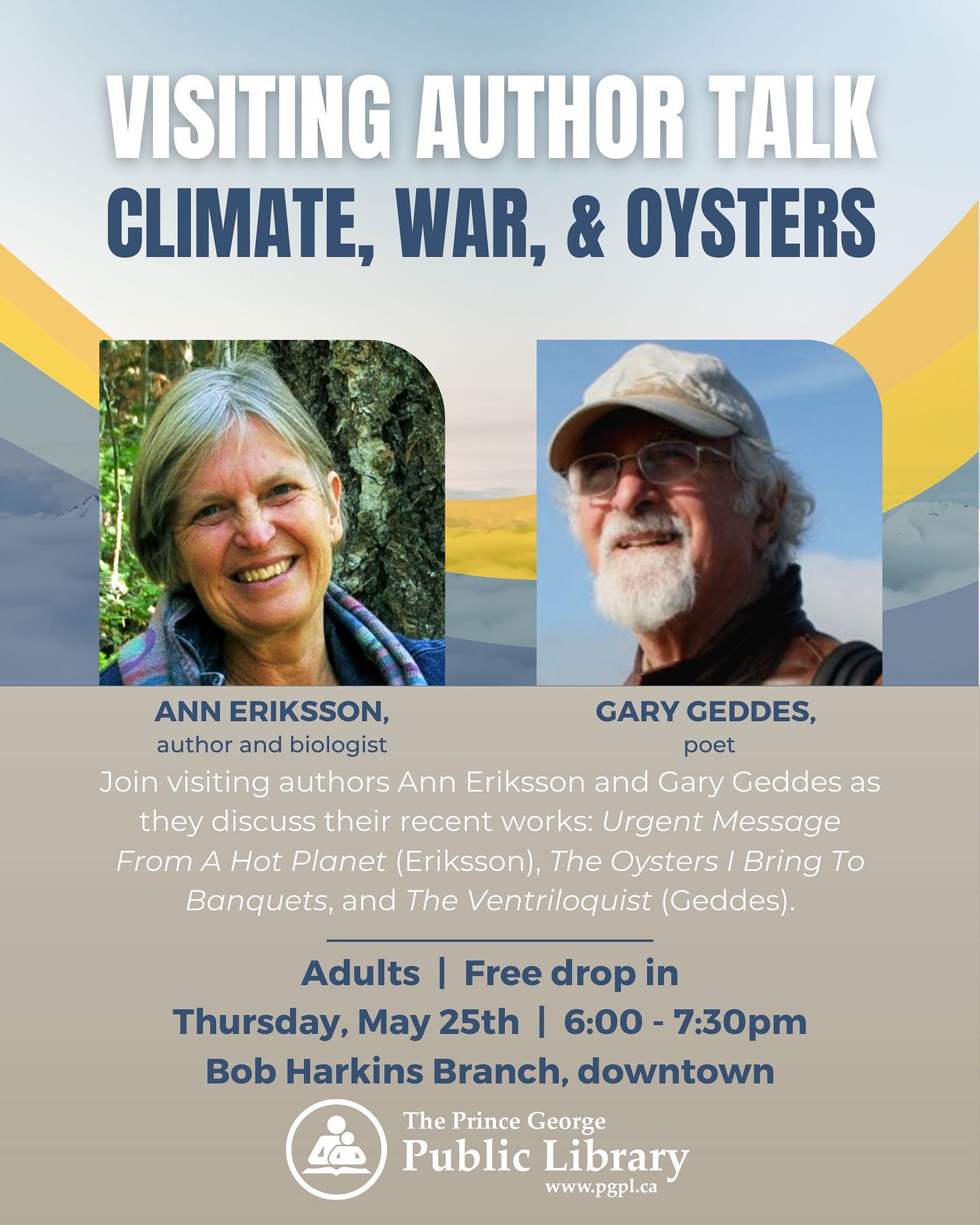 May be an image of 2 people and text that says 'VISITING AUTHOR TALK CLIMATE, WAR, & OYSTERS ANN ERIKSSON, GARY GEDDES, author and biologist poet Join visiting authors Ann Eriksson and Gary Geddes as they discuss their recent works: Urgent Message From A Hot Planet (Eriksson), The Oysters Bring Το Banquets, and The Ventriloquist (Geddes). Adults Free drop in Thursday, May 25th 6:00- 7:30pm Bob Harkins Branch, downtown The Prince George Public Library www.pgpl.ca'