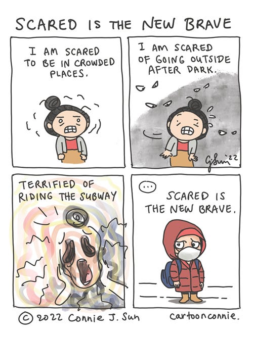 Scared is the New Brave 4-panel comic of an Asian girl with a bun, coping with the rise of unprovoked violence and harassments against Asians in America in the pandemic. In panel 1, with a nervous expression, she says "I am scared to be in crowded places." In panel 2, eyes glare at her from the shadows: "I am scare of going outside after dark." Panel 3 is chaotically drawn disembodied "Scream" face with a bun. Text reads, "Terrified of riding the subway." In panel 4, she nervously scans the subway platform while she waits for a train, wearing a face mask and a hood over her head. Text reads, "Scared is the new brave." Autobio comic strip by Connie Sun, cartoonconnie, 2022.