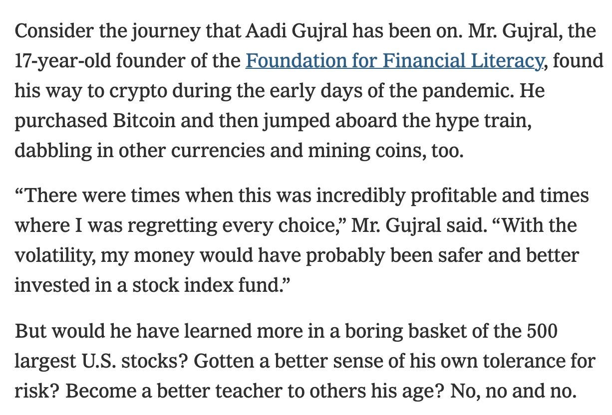 Consider the journey that Aadi Gujral has been on. Mr. Gujral, the 17-year-old founder of the Foundation for Financial Literacy, found his way to crypto during the early days of the pandemic. He purchased Bitcoin and then jumped aboard the hype train, dabbling in other currencies and mining coins, too.  “There were times when this was incredibly profitable and times where I was regretting every choice,” Mr. Gujral said. “With the volatility, my money would have probably been safer and better invested in a stock index fund.”  But would he have learned more in a boring basket of the 500 largest U.S. stocks? Gotten a better sense of his own tolerance for risk? Become a better teacher to others his age? No, no and no.