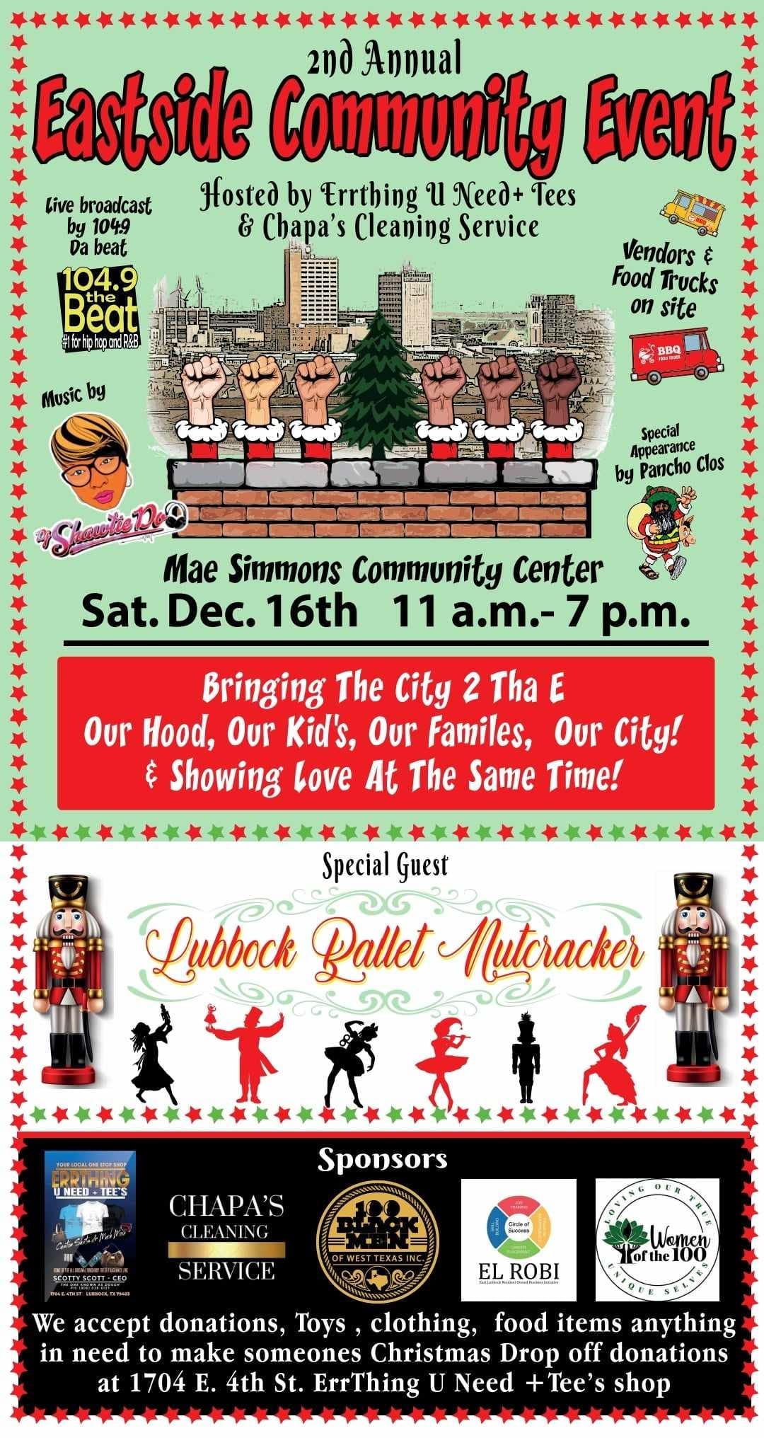 May be an image of text that says 'Eastside Community Annual 2nd Event Live broadcast Hosted by Errthing u Need+ Tees 1049 & Chapa' Cleaning Service beat 104.9 Beat fohhnR Music Vendors & Food Trucks on site Special Pancho Clos Mae Simmons Community Center 16th 11 a.m.- p.m. Bringing The City 2 Tha E Our Hood, Our Kid's, Our Familes, Our City! Showing Love At The Same Time! Special Guest Lubbock Rallet Mutcracker LIYRFIRE UNEED-TEE'S Sponsors CHAPA'S CLEANIN SERVICE Women ELROBI We accept donations, Toys clothing, food items anything in need to make someones Christmas Drop off donations at 1704 E. 4th St. ErrThing Need Tee' shop'
