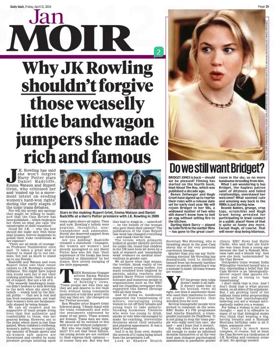 Why JK Rowling shouldn’t forgive those weaselly little bandwagon jumpers she made rich and famous Daily Mail12 Apr 2024 J.K. Rowling has said she won ’ t forgive Harry P otter stars Daniel Radcliffe, Emma Watson and R upert Grint, who criticised her and ‘cosied up to a move - ment intent on eroding women’s hard-won rights’ during the early stages of the toxic trans debates.  Nor will she accept any apology they might be willing to make, now that the Cass Review has been published — which vindicates her views on what she calls ‘the catastrophe of child transition’.  Good for J .K. — why the hell should she make nice with these mini-tyrants, forever desperate to polish their woke credentials at her expense?  ‘There are all kinds of courage,’ as P rofessor Dumbledore once said. ‘It takes a great deal of bravery to stand up to our ene - mies, but just as much to stand up to our friends.’  Radcliffe and Watson and even Rupert Grint owe their entire careers to J.K. Rowling’s creative brilliance. You might have hoped this would earn her if not their undying gratitude, then at least a bit of respect. But not a bit of it.  The weaselly bandwagon jump - ers didn’t hesitate to kick Rowling to the kerb when she aired her beliefs — widely held by the Brit - ish public — that sex is real and has lived consequences, not least that women’s lives are fundamentally shaped by being female.  We can all respect and be supportive of trans people living lives that feel authentic and comfortable to them, was her general feeling. However, not to the point where more is lost than gained. When children’s wellbeing, women’s safety, women’s rights, the sanctity of female sports and all- women safe spaces are threatened and eroded by noisy pressure groups insisting upon trans rights above all rights. Then and now, Rowling’s beliefs were popular, thoughtful, non-transphobic and admirable. Surely she deserved support from her former proteges?  Are you kidding? Radcliffe released a statement (‘transgen - der women are women ’) and piously apologised to any Harry Potter fans who felt that ‘their experience of the books has been tarnished or diminished’ by her stance. How utterly enraging of the little pipsqueak.  THEN Hermione Granger actress Emma W atson was equally dismissive of Rowling’s views. ‘Trans people are who they say they are and deserve to live their lives without being constantly questioned or told they aren’t who they say they are,’ she cheeped on her Twitter account.  Ron Weasley actor Rupert Grint followed along. ‘I firmly stand with the trans community and echo the sentiments expressed by many of my peers. T rans women are women. T rans men are men. We should all be entitled to live with love and without judgment.’  But who was really being judgy here? It’s not that these influen - tial young actors are not entitled to their express their opinions — of course they are. But why feel they had to weigh in — uninvited! — on the beliefs of the woman who gave them their careers? The publication of the Cass Report this week has changed everything — and thank God for that.  The review , which primarily looked at gender identity services for under-18s, found that children in the UK have been let down by a lack of research and ‘remarkably weak’ evidence on medical inter - ventions in gender care.  We all know what that means; the terrible, bleak reality of too many ruined young bodies, too many troubled lives blighted by parents, adults, teachers, mis - guided Harry P otter celebrities, nutcases and numerous people in organisations such as the BBC and the Guardian newspaper who supported this flawed ideology with all their hearts.  And by doing so, insidiously supported the transitioning of minors, encouraging young women to cut off their breasts and young boys to take pubertyblocking hormones. Children who were too young to drink , smoke or vote were encouraged to make far -reaching, irreversible decisions about their sexuality and physical appearance. It was a kind of madness.  And it is far from over , despite the screech of U-turns being heard from the progressive Left.  Look at Shadow Health Secretary Wes Streeting, who is thrashing about in the post- Cass sheep dip of his very personal conversion therapy.  Quicker than you can say ‘forth - coming election’ Mr Streeting has dramatically tried to disinfect himself from his formerly hardline stance on gender, admitting it was a mistake to insist ‘all trans women are women’.  YET his greasy mea culpa doesn’t make it all right. It doesn’t make him or his brutish views all right, nor does it ameliorate those who used their platforms to cheer on gender treatments that wrecked lives for ever.  Several transgender people were invited to comment on the news. BBC Radio 4’s PM programme had Amelia Hansford, a trans - gender journalist for PinkNews. ‘It is not going to stop the trans people who really need this care,’ she said — and I hope that it doesn’t.  But only when they are adults, old enough to make an informed decision themselves or at the very least pass stringent psychological assessments in paediatric gender clinics. BBC News had Hallie Clarke, who said that she knew she was trans from a young age because she had ‘a Hannah Mon - tana cake and a blonde wig’. And now she feels ‘underminded’ by the Cass Review.  Outspoken trans woman India Willoughby tweeted herself into a fury, expounding a belief that the Cass Review is an ‘ideologicallydriven’ report that ignores evidence and is trying to ‘ ban transitioning’.  I don’t think that is true. And I don’t think that is what anyone wants, on all sides of the argument. But I am growing tired of the militant trans lobby propounding the belief that ‘psychologically’ believing you are a woman auto - matically makes you a woman.  For being a woman is not just a thought — and it is offensive to many of us that biological males who think that wearing a wig , having breasts and a Hannah Montana birthday cake is all it takes, argument over.  The reality is much more complex, of course, but at least the Cass Review is a vindication of J.K. Rowling and common sense at last. No apology needed.  Article Name:Why JK Rowling shouldn’t forgive those weaselly little bandwagon jumpers she made rich and famous Publication:Daily Mail Start Page:25 End Page:25