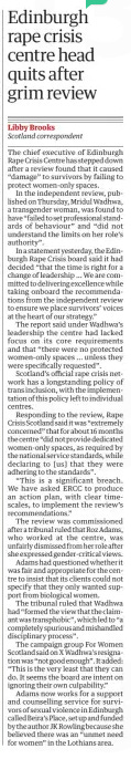 Edinburgh rape crisis centre head quits after grim review The Guardian14 Sep 2024Libby Brooks Scotland correspondent The chief executive of Edinburgh Rape Crisis Centre has stepped down after a review found that it caused “damage” to survivors by failing to protect women-only spaces.  In the independent review, published on Thursday, Mridul Wadhwa, a transgender woman, was found to have “failed to set professional standards of behaviour” and “did not understand the limits on her role’s authority”.  In a statement yesterday, the Edinburgh Rape Crisis board said it had decided “that the time is right for a change of leadership … We are committed to delivering excellence while taking onboard the recommendations from the independent review to ensure we place survivors’ voices at the heart of our strategy.”  The report said under Wadhwa’s leadership the centre had lacked focus on its core requirements and that “there were no protected women-only spaces … unless they were specifically requested”.  Scotland’s official rape crisis network has a longstanding policy of trans inclusion, with the implementation of this policy left to individual centres.  Responding to the review, Rape Crisis Scotland said it was “extremely concerned” that for about 16 months the centre “did not provide dedicated women-only spaces, as required by the national service standards, while declaring to [us] that they were adhering to the standards”.  “This is a significant breach. We have asked ERCC to produce an action plan, with clear timescales, to implement the review’s recommendations.”  The review was commissioned after a tribunal ruled that Roz Adams, who worked at the centre, was unfairly dismissed from her role after she expressed gender-critical views.  Adams had questioned whether it was fair and appropriate for the centre to insist that its clients could not specify that they only wanted support from biological women.  The tribunal ruled that Wadhwa had “formed the view that the claimant was transphobic”, which led to “a completely spurious and mishandled disciplinary process”.  The campaign group For Women Scotland said on X Wadhwa’s resignation was “not good enough”. It added: “This is the very least that they can do. It seems the board are intent on ignoring their own culpability.”  Adams now works for a support and counselling service for survivors of sexual violence in Edinburgh called Beira’s Place, set up and funded by the author JK Rowling because she believed there was an “unmet need for women” in the Lothians area.  Article Name:Edinburgh rape crisis centre head quits after grim review Publication:The Guardian Author:Libby Brooks Scotland correspondent Start Page:22 End Page:22