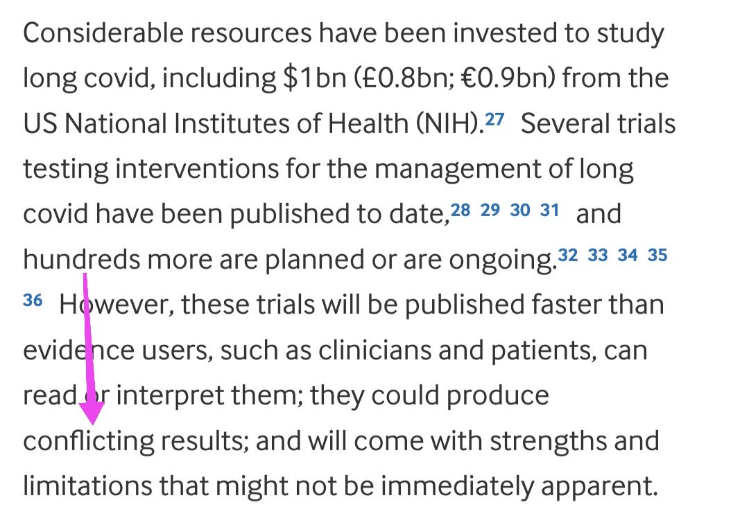 Considerable resources have been invested to study long covid, including $1bn (£0.8bn; €0.9bn) from the US National Institutes of Health (NIH).27 Several trials testing interventions for the management of long covid have been published to date,28293031 and hundreds more are planned or are ongoing.3233343536 However, these trials will be published faster than evidence users, such as clinicians and patients, can read or interpret them; they could produce conflicting results; and will come with strengths and limitations that might not be immediately apparent.