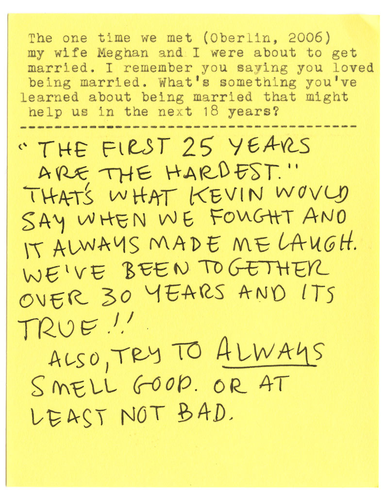 The one time we met (Oberlin, 2006) my wife Meghan and I were about to get married. I remember you saying you loved being married. What's something you've learned about being married that might help us in the next 18 years? "THE FIRST 25 YEARS ARE THE HARDEST." THAT'S WHAT KEVIN WOULD SAY WHEN WE FOUGHT AND IT ALWAYS MADE ME LAUGH. WE'VE BEEN TOGETHER OVER 30 YEARS AND ITS TRUE !! ALSO, TRY TO ALWAYS SMELL GOOD. OR AT LEAST NOT BAD.