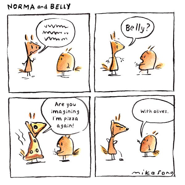Norma the squirrel is talking and Belly the squirrel is staring at her. Norma stops talking and turns into pizzas. She asks Belly if she’s imagining her as a pizza. Belly says with olives. An olive rolls of Norma’s body.