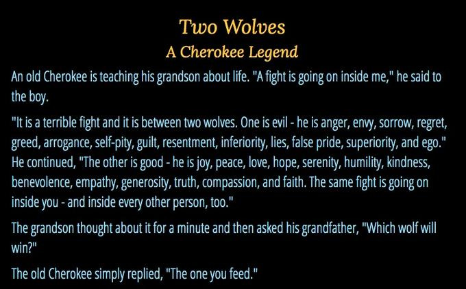Two Wolves A Cherokee Legend An old Cherokee is teaching his grandson about life. "A fight is going on inside me," he said to the boy. "It is a terrible fight and it is between two wolves. One is evil - he is anger, envy, sorrow, regret, greed, arrogance, self-pity, guilt, resentment, inferiority, lies, false pride, superiority, and ego.' He continued, "The other is good -he is joy, peace, love, hope, serenity, humility, kindness, benevolence, empathy, generosity, truth, compassion, and faith. The same fight is going on inside you -and inside every other person, too." The grandson thought about it for a minute and then asked his grandfather, "Which wolf wll win?" The old Cherokee simply replied, "The one you feed."