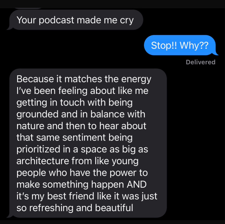 text exchange: your podcast made me cry; Stop! Why? Because it matches the energy I've been feeling about like me getting in touch with being grounded and in balance with nature and then to hear about that same sentiment being prioritized in a space as big as architecture from like young people who have the power to make something happen AND it's my best friend like it was just so refreshing and beautiful
