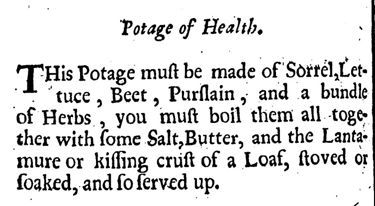 Potage of Health - This Potage must be made of Sorrel, Lettuce, Beet, Purslain, and a bundle of Herbs.  You must boil; them all together with some Salt, Butter, and the Lantamure or kissing crust of a Loaf, stoved and soaked, and so serve up.