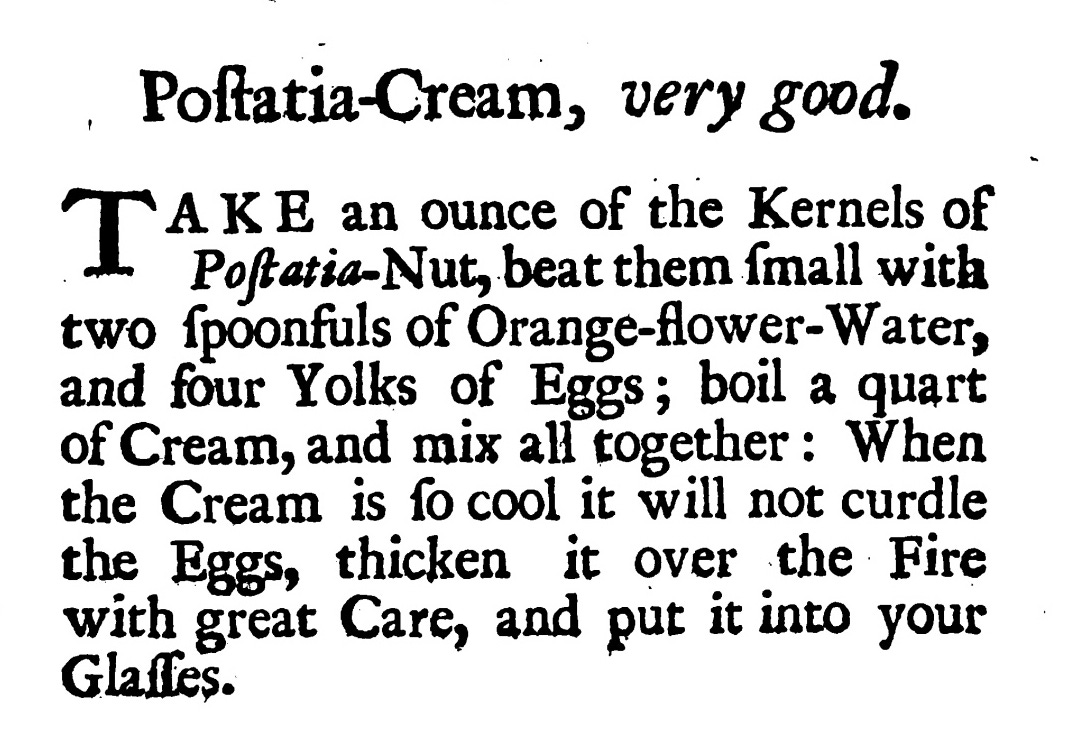 Poſtatia -Cream , very good. TAKE ' AKE an ounce of the Kernels of Poſtatia -Nut, beat them ſmall with two ſpoonfuls of Orange-flower -Water, and four Yolks of Eggs; boil a quart ofCream, and mix all together : When the Cream is ſo cool it will not curdle the Eggs, thicken it over the Fire with great Care, and put it into your glasses