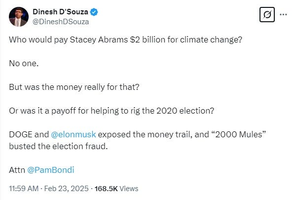 Screenshot of a 2/23/25 tweet from Dinesh D'Souza: 'Who would pay Stacey Abrams $2 billion for climate change?   No one.   But was the money really for that?   Or was it a payoff for helping to rig the 2020 election?   DOGE and  @elonmusk  exposed the money trail, and “2000 Mules” busted the election fraud.   Attn @PamBondi"