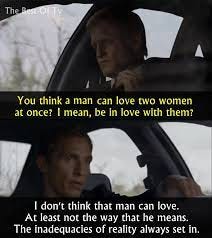 Screenshots from True Detective, where Woody's character asks "You think a man can be in love with two women at once? I mean, be in love with them?" and Matty responds: "I don't think that man can love. At least not the way that he means. The inadequacies of reality always set in."