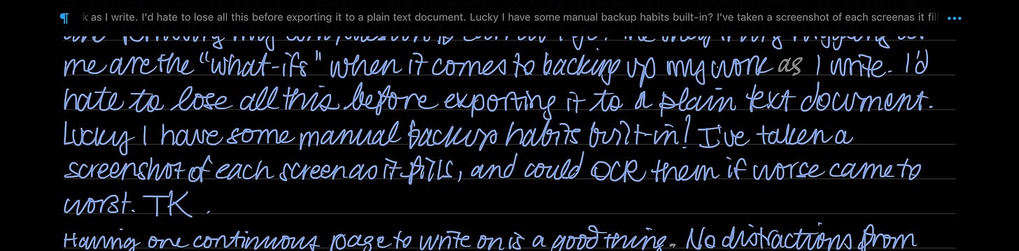 Light grey handwriting on a black background in the Nebo app on an iPad. There’s a line of typewritten text at the top of the screen, reflecting the handwritten text beneath. The text reads: “…me are the ‘what-ifs’ when it comes to backing up my work as I write. I’d hate to lose all this before exporting it to a plain text document. Lucky I have some manual backup habits built in! I’ve taken a screenshot of each screen as it fills, and could OCT them if worse came to worse.”