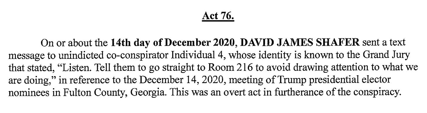 Act 76. On 0r about the 14th day of December 2020, DAVID JAMES SHAFER sent a text message to unindicted coconspirator Individual 4, whose identity is known to the Grand Jury that stated, "Listen. Tell them to go straight to Room 216 to avoid drawing attention to what we are doing," in reference to the December 14, 2020, meeting of Trump presidential elector nominees in Fulton County, Georgia. This was an overt act in furtherance of the conspiracy.