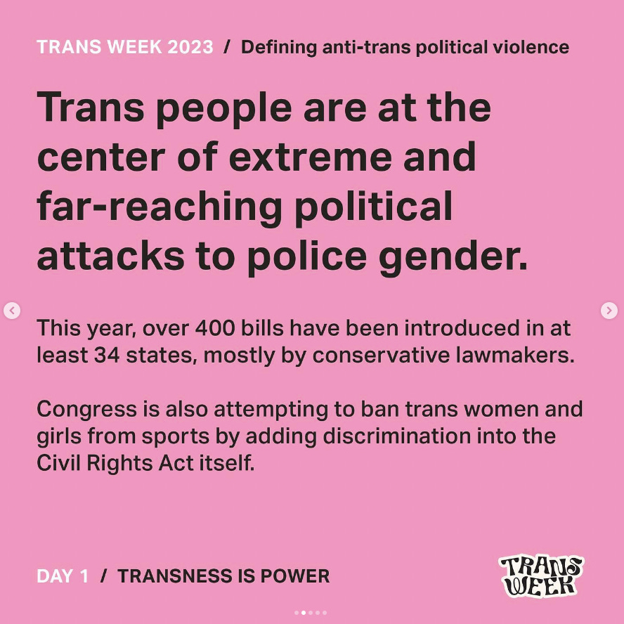 Graphic with pink background. Text reads "Trans Week 2023 / Defining anti-trans political violence. Trans people are at the center of extreme and far-reaching political attacks to police gender. This year, over 400 bills have been introduced in at least 34 states, mostly by conservative lawmakers. Congress is also attempting to ban trans women and girls from sports by adding discrimination into the Civil Rights Act itself."