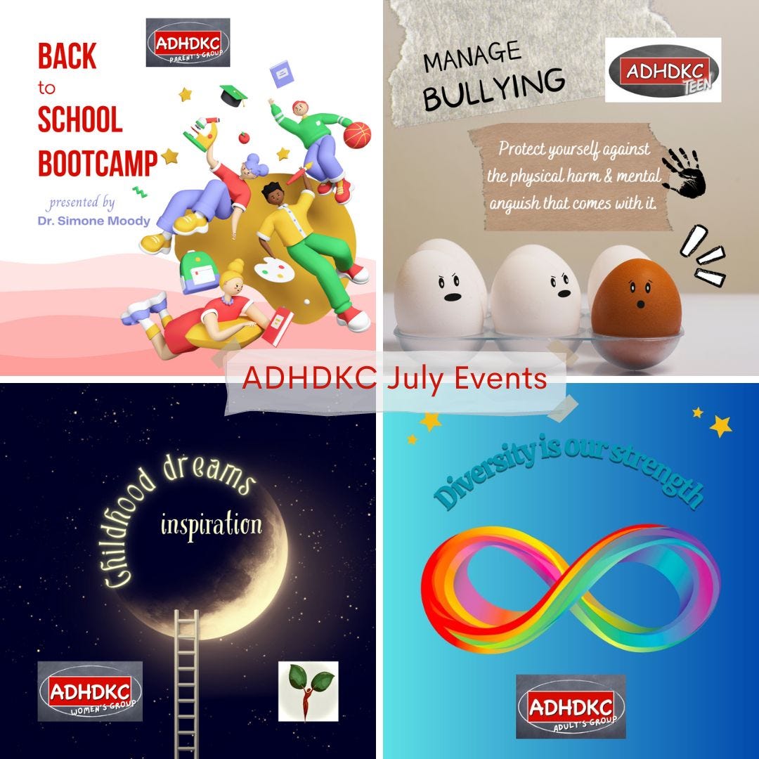 4 images representing each of the ADHDKC July events. Upper left: back to school bootcamp for the parent group. The image is a cartoon of four children tumbling with school supplies falling with them. The upper right image is titled Managing Bullying with the ADHDKCTeen logo. The image has 5 white eggs and one brown egg. The two white eggs have angry faces painted on them and the brown egg has a scared face painted on. The lower right image shows a crescent moon and the ADHDKC women's group logo. The title is Childhood dreams inspiration. The lower right image shows a rainbow infinity circle and the ADHDKC adult's group logo. The title is Diversity is our strength.