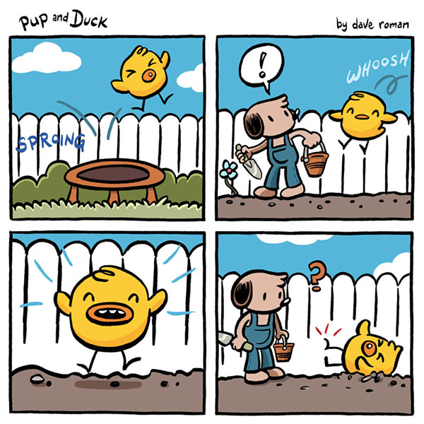 Duck lands back on the trampoline, SPROING! As Duck springs over the fence, Pup gets shocked as the rambunctious Duck lands on the dirt garden. Duck hurts his foot from landing while Pup looks at Duck on the ground with a confused look on his face.  