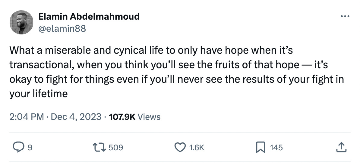 @elamin88 tweet: "What a miserable and cynical life to only have hope when it’s transactional, when you think you’ll see the fruits of that hope — it’s okay to fight for things even if you’ll never see the results of your fight in your lifetime" on Dec 4, 2023. It has 509 RTs and 1.6K likes, 9 comments, 145 bookmarks. The tweet is hyperlinked to this screenshot.