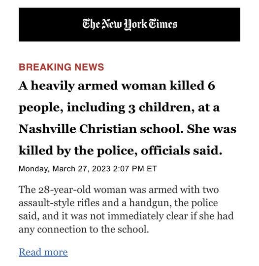 May be an image of text that says 'The New Hork Times BREAKING NEWS A heavily armed woman killed 6 people, including 3 children, at a Nashville Christian school. She was killed by the police, officials said. Monday, March 27, 2023 2:07 PM ET The 28-year-old woman was armed with two assault- rifles and a handgun, the police said, and it was not immediately clear if she had any connection to the school. Read more'