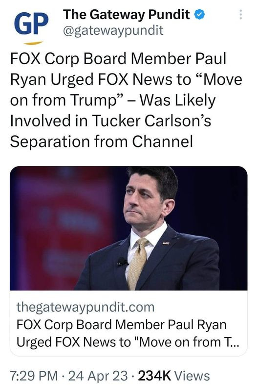 May be an image of 1 person and text that says '8:46 M 5G31% Tweet t You Retweeted GP The Gateway Pundit @gatewaypundit FOX Corp Board Member Paul Ryan Urged FOX News to "Move on from Trump' -Was Likely Involved in Tucker Carlson's Separation from Channel thegatewaypundit.com FOX Corp Board Member Paul Ryan Urged FOX News to "Move on from T... 7:29 PM 24 Apr 23 234K Views Tweet your reply'