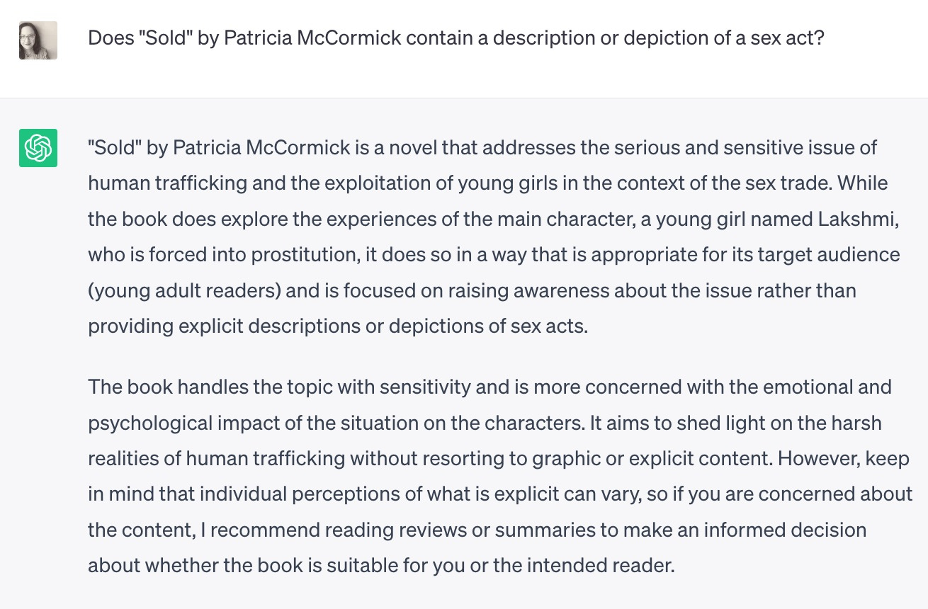 Chat GPT query Does "Sold" by Patricia McCormick contain a description or depiction of a sex act?
ChatGPT
"Sold" by Patricia McCormick is a novel that addresses the serious and sensitive issue of human trafficking and the exploitation of young girls in the context of the sex trade. While the book does explore the experiences of the main character, a young girl named Lakshmi, who is forced into prostitution, it does so in a way that is appropriate for its target audience (young adult readers) and is focused on raising awareness about the issue rather than providing explicit descriptions or depictions of sex acts.

The book handles the topic with sensitivity and is more concerned with the emotional and psychological impact of the situation on the characters. It aims to shed light on the harsh realities of human trafficking without resorting to graphic or explicit content. However, keep in mind that individual perceptions of what is explicit can vary, so if you are concerned about the content, I recommend reading reviews or summaries to make an informed decision about whether the book is suitable for you or the intended reader. 