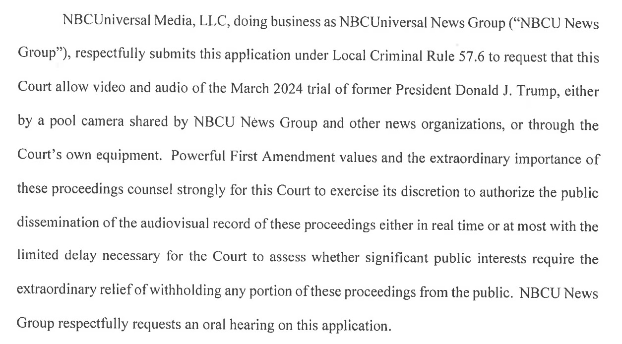 NBCUniversal Media, LLC, doing business as NBCUniversal News Group ("NBCU News Group"), respectfully submits this application under Local Criminal Rule 57.6 to request that this Court allow video and audio of the March 2024 trial of former President Donald J. Trump, either by a pool camera shared by NBCU News Group and other news organizations, or through the Court's own equipment. Powerful First Amendment values and the extraordinary importance of these proceedings counsel strongly for this Court to exercise its discretion to authorize the public dissemination of the audiovisual record of these proceedings either in real time or at most with the limited delay necessary for the Court to assess whether significant public interests require the extraordinary relief of withholding any portion of these proceedings from the public. NBCU News Group respectfully requests an oral hearing on this application.