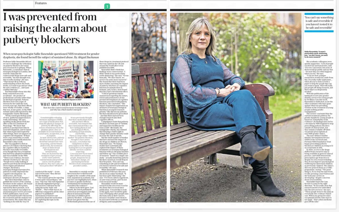 I was prevented from raising the alarm about puberty blockers When neuropsychologist Sallie Baxendale questioned NHS treatment for gender dysphoria, she found herself the subject of sustained abuse. By The Sunday Telegraph14 Apr 2024Abigail Buchanan Professor Sallie Baxendale did not set out to challenge the orthodoxy on puberty blockers; her usual area of research is epilepsy. When Baxendale, a consultant clinical neuropsychologist in London, first read the claim that the controversial drugs were safe and reversible, “my first thought was, this is really exciting”, she says. “That doesn’t fit in with my understanding of how the brain works, so I want to go and see what the new evidence is… and I just couldn’t find any.”  Prof Baxendale’s foray into this hotly contested area was accidental – the product of professional curiosity rather than an ideological agenda. Puberty blockers were not a topic of interest for her until she read, several years ago, that their effects were wholly reversible, a claim that was, at one point, on the NHS website and is still repeated by the transgender charity Mermaids.  “From a neuropsychology point of view, [pubertal suppression] is really interesting,” she says, speaking on the phone from her office at the UCL Institute of Neurology. “We know that puberty is an important time in neurodevelopment, and we know that when it gets interrupted by other things, there are impacts on cognitive development.” If there were a way round that, it could potentially have ramifications for Baxendale’s other work.  She was appalled to find an absence of evidence showing that the cognitive effects of puberty blockers were fully reversible, even though this was a treatment that had been adopted worldwide and was available on the NHS. “There is no evidence, because nobody’s looked at it,” she says. “People were really looking at puberty just from the development of sex organs and physical changes. But from a neuropsychological perspective, puberty is really important for cognitive development – in adolescence, the brain undergoes all sorts of changes.”  But when Baxendale came to publish her review of the existing literature on the subject, she found it was an academic hot potato, rejected by three journals. As is usual, her analysis was subject to anonymous peer review processes before publication, but in each case she found herself criticised by the reviewers and the analysis was turned down. She claims this was “nothing to do with the way I’d  conducted the study” – it was rejected because “they did not like the findings”.  “The reasons given for rejecting it were quite extraordinary,” she says. “One was ‘this will stigmatise an already stigmatised group’… One [review] criticised me for using the terms ‘male’ and ‘female’... That’s what was so, so different compared to all the other papers I’ve published.” Anonymous reviewers cast aspersions about her motivation for exploring the topic in the first place.  Baxendale is certainly not the first researcher to find herself caught in the crossfire of the most toxic argument in academia, but says her case highlights how, when it comes to gender medicine, “enthusiasm for treatment has overtaken the evidence”.  Others in the field agree. Last month, the Dutch parliament ordered an investigation into the physical and mental health outcomes of children given puberty blockers – a dramatic about-turn given that the Netherlands pioneered the use of these drugs in a treatment protocol that was copied in the UK and around the world after it was published in 1998.  Baxendale didn’t think her findings were controversial. “I didn’t think it was particularly earth-shattering,” she says. “It was basically, ‘We don’t know, we need to do some more research’.” She found that there had been more studies assessing the impact of puberty blockers on cognitive function in animals than in humans, and, in fact, most found that they had a detrimental effect.  “Critical questions remain unanswered regarding the nature, extent and permanence of any arrested development of cognitive function associated with puberty blockers,” she concluded. “The impact of pubertal suppression on measures of neuropsychological function is an urgent research priority.” She did not say puberty blockers should not be prescribed – just that there had not been enough research into their cognitive effects.  Campaigners insist that puberty blockers can form part of “holistic and supportive healthcare for trans youth”. Mermaids, the transgender charity, has claimed that denying a child’s right to change their gender identity could increase the risk of suicide.  But the small number of studies that have assessed the impact of the drugs on children are flawed, Baxendale says. “No human studies have systematically explored the impact of these treatments on neuropsychological function with an adequate baseline and follow-up.” One credible piece of research – based on a single case study – actually found that puberty blockers caused an overall drop in IQ of 10 points. “You can’t say something is safe and reversible if you haven’t tested it to be safe and reversible,” she says.  When Baxendale’s research was published in February this year, she faced an online backlash. “It has been quite distressing,” she says. “I’ve been called a eugenicist, an anti-trans activist, and I’m not even on social media.”  Baxendale would do more research in the area were it not for the abuse she’s received since publication. “I would like to look at this again, but I would be quite wary of bringing other people onto the team early in their careers, because I wouldn’t want them to be associated with the accusations of bigotry and transphobia.”  ‘You can’t say something is safe and reversible if you haven’t tested it to be safe and reversible’  Her academic colleagues were quietly supportive. “Lots of people reached out and had stories, said ‘I’m very concerned’, but none of them would go public and say that – because they see what happens when you do,” she says.  “I can see how younger researchers would run a mile from this. It’s really really unpleasant… when all you’ve done is write a paper to help the people they say you want to harm. That will really put people off doing research, and that’s what’s so desperately needed.”  With the publication of the landmark review into genderidentity services for young people by Dr Hilary Cass this week, Baxendale is vindicated, as are the other academics who have gone against what was prevailing wisdom on the treatment of young people seeking gender reassignment.  The review concluded that the current treatment pathway for gender dysphoric young people is based on “remarkably weak evidence”. Its findings have led to a decision by NHS England to stop prescribing puberty blockers outside of clinical trials, but they remain available off-label via private prescriptions at non-NHS gender clinics.  The now-defunct Gender Identity Development Service (GIDS) at the Tavistock and Portman NHS Foundation Trust began prescribing puberty blockers to children as young as 12 on a trial basis in 2011.  In 2014, access to the drugs shifted from research-only to being available in general clinical practice, and GIDS lowered the prescription age from 16 to 11 – despite its own research finding they do not improve psychological wellbeing for distressed children as previously claimed. The clinic’s director praised them on a CBBC programme, saying: “The good thing is, if you stop the injections, it’s like pressing a start button and the body just carries on developing,” despite concerns about irreversibility.  Baxendale hopes the Cass Review is a step in the right direction. “It was really clear that research needs to be embedded into the new services,” she says. “These people deserve the same as everybody else: evidence-based care. When any group becomes exceptional and the rules start to not apply – that’s when medicine goes off the rails.”  Article Name:I was prevented from raising the alarm about puberty blockers Publication:The Sunday Telegraph Author:Abigail Buchanan Start Page:4 End Page:4