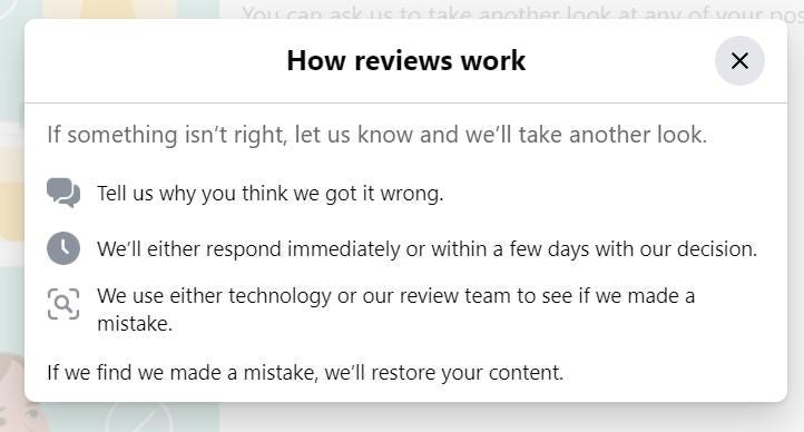 May be a meme of text that says 'can ack to taka another at How reviews work If something isn't right, let us know and we'll take another look. Tell us why you think we got it wrong. We'll either respond immediately or within a few days with our decision. We use either technology or our review team to see if we made a mistake. If we find we made a mistake, we'll restore your content.'