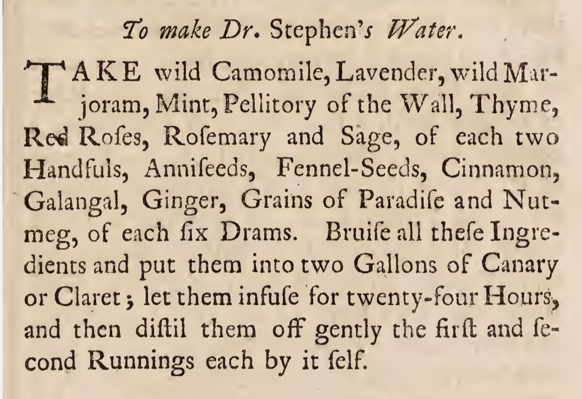 To make Dr. Stephen’/ Water. AKE wild Camomile, Lavender, wild Mar- joram, Mint,Pellitory of the Wall, Thyme, Red Rofes, Rofemary and Sage, of each two Handfuls, Annifeeds, Fennel-Seeds, Cinnamon, Galangal, Ginger, Grains of Paradife and Nut¬ meg, of each fix Drams. Bruife all thefe Ingre¬ dients and put them into two Gallons of Canary or Claret > let them infufe for twenty-four Hours, and then diftil them off gently the firft and fe- cond Runnings each by it felf.