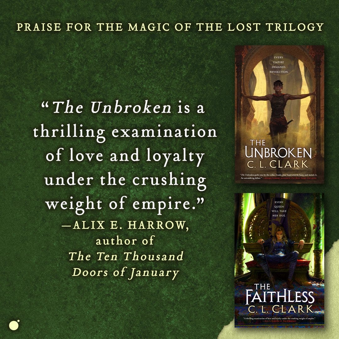 Praise for the Magic of the Lost trilogy

"The Unbroken is a thrilling examination of love and loyalty under the crushing weight of empire." —Alix E. Harrow, author of Ten Thousand Doors of January

The Unbroken and The Faithless by C.L. Clark are available now from Orbit