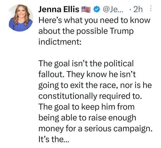 May be a Twitter screenshot of 1 person and text that says 'Jenna Ellis @Je... 2h Here's what you need to know about the possible Trump indictment: The goal isn't the political fallout. They know he isn't going to exit the race, nor is he constitutionally required to. The goal to keep him from being able to raise enough money for a serious campaign. It's the...'