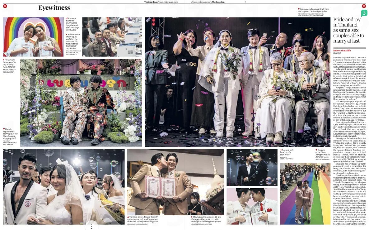 Pride and joy in Thailand as same-sex couples able to marry at last The Guardian24 Jan 2025Rebecca Ratcliffe Bangkok Rainbow flags flew above Thailand’s parliament yesterday and more than 1,800 same-sex couples wed, after the country became the first in southeast Asia to recognise equal marriage.  In Bangkok a mass wedding was held at the Siam Paragon shopping centre. Dozens more couples booked to register their union at the district offices of Bang Rak, a popular location in the capital because its name translates to “district of love”. Smaller events took place nationwide.  Rungtiwa Thongkanopast, 59, was among more than 200 couples who lined up to tie the knot at the event in Bangkok. She said: “I am very happy, and very proud to [experience] what I have waited for so long.”  Thirteen years ago, Rungtiwa and her partner, Phonlavee, 45, went to their local district office to register to marry. They knew that as a same-sex couple they would be rejected, but they wanted to highlight the injustice. Over the past 20 years, other couples made similar public protests as part of the campaign for change.  Campaigners had hoped to reach 1,448 wedding registrations yesterday – a reference to the number of the Thai civil code that was changed to allow same-sex marriage. By 6pm, 1,832 marriages had been registered, including 654 in Bangkok.  Paetongtarn Shinawatra, the prime minister, wrote on social media: “Today, the rainbow flag is proudly flying over Thailand.” Her predecessor, Srettha Thavisin, who attended the mass wedding in Bangkok, congratulated couples, and criticised Donald Trump, who on Monday decreed that there were only two genders in the US. “I think we are more open-minded than that,” he said.  Thailand has a vibrant LGBTQ+ community and a reputation for being one of Asia’s most welcoming countries, but it has been a long journey to reach equal marriage.  The change will open the doors to a variety of rights relating to finances, adoption and medical care. For Tawach Chaweewong, 32, who yesterday married his partner of almost eight years, Thanakorn Srikornthai, 36, at Hua Hin, a resort south of Bangkok, it means acceptance. “I think this will help the younger generation to be more confident, to come out, to express themselves,” he said.  While activists say there is more progress to be made, yesterday was a time for celebration. “We are proud to be LGBTQ+ Thai,” said Ruchaya Nillakan, 45, who took part in a parade in the capital along with her wife, Nuttimon Sanyamast, 46, and other newlyweds. “I’m so proud, stunned. I didn’t realise this day would come and I would get this opportunity to be with someone I want to be with”.  Article Name:Pride and joy in Thailand as same-sex couples able to marry at last Publication:The Guardian Author:Rebecca Ratcliffe Bangkok Start Page:23 End Page:23