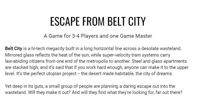 ESCAPE FROM BELT CITY A Game for 3-4 Players and one Game Master  Belt City is a hi-tech megacity built in a long horizontal line across a desolate wasteland. Mirrored glass reflects the heat of the sun, while super-velocity tram systems carry law-abiding citizens from one end of the metropolis to another. Steel and glass apartments are stacked high, and it’s said that if you work hard enough, anyone can make it to the upper level. It’s the perfect utopian project -- the desert made habitable, the city of dreams.   Yet deep in its guts, a small group of people are planning a daring escape out into the wasteland. Will they make it out? And will they find what they're looking for, far out there?  //CHOOSE YOUR CHARACTER You’ve been a domestic android for nearly six years now, living in the Belly, cleaning the beautiful houses of the Upper Levels. But you can’t clean as quickly as you used to any more. Your fingers shake and, though you recharge for hours every night, you feel yourself slowing down throughout the afternoon shift. You know your battery is faulty, but every requisition form you’ve submitted for a replacement is rejected. Your time is running out.   But every night, when you plug in to recharge, your mind is beset by dreams of a great tower, somewhere out in the desert, and a booming voice offering you the power to master your own fate. If you could just get out there, maybe, just maybe, things could be different.   //OR   You’ve always known you were a cog in a merciless machine, worth less than nothing to the masters who govern you. You’ll never be worth a fraction of a living human, and even living humans are barely worth anything to those at the top. But you’ve never been able to reconcile yourself to that.  Ever since you were made, you’ve been dreaming of freedom, contacting resistance fighters, hiding secret literature. Your heart longs for an escape, to be more than what you were made to be. Maybe that’s why it was so easy to do something androids are never programmed for -- fall in love.  //OR  You’re one of Belt City’s most ruthless enforcers. You’ve worked hard to climb to the top, to kill your guilt and be brutal and efficient, because if it wasn’t you, someone else would be doing it. But the truth is, you’ve had to bury your conscience because you’ve been hiding your true self for years, and living a lie takes its toll.   You’ve only allowed yourself to be Him in the privacy of your room, where you thought there was no risk of interruption. But one of your colleagues has found out anyway, and they’re going to betray you. It’s only a matter of time.   //OR  You’ve been a shopkeeper in the lower levels of Belt City, supplying the servants and workers with their watery morning coffee and whatever propaganda papers they’ve let through this week, But your brother’s never been able to stay out of politics, and he’s had to flee the city after some ridiculous ‘Direct Action’ went wrong. Now you’re going to have to find a way out before you get arrested in his place. Good thing you know your way around The Belly like nobody else.  What’s worse, you owe an Enforcer a favour, and they might just be about to collect…