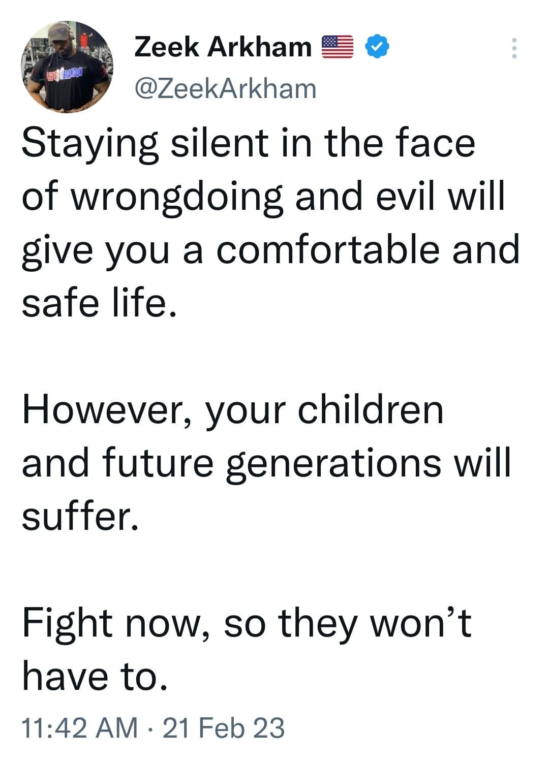 May be an image of 1 person and text that says 'Zeek Arkham @ZeekArkham Staying silent in the face of wrongdoing and evil will give you a comfortable and safe life. However, your children and future generations will suffer. Fight now, so they won't have to. 11:42 AM 21 Feb 23'