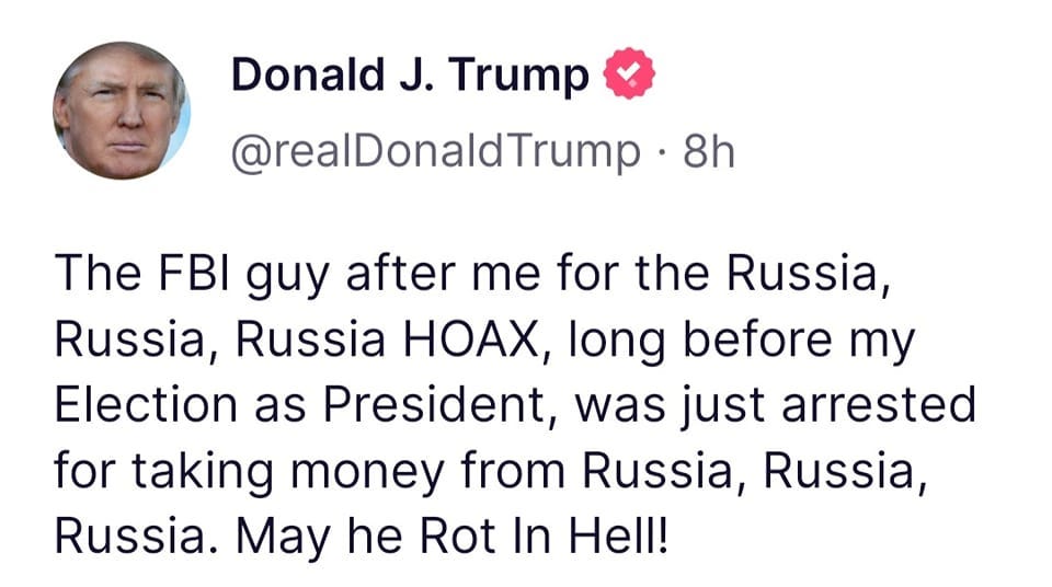 May be a Twitter screenshot of 1 person and text that says 'Donald J. Trump @realDonaldTrump 8h The FBI guy after me for the Russia, Russia, Russia HOAX, long before my Election as President, was just arrested for taking money from Russia, Russia, Russia. May he Rot In Hell!'