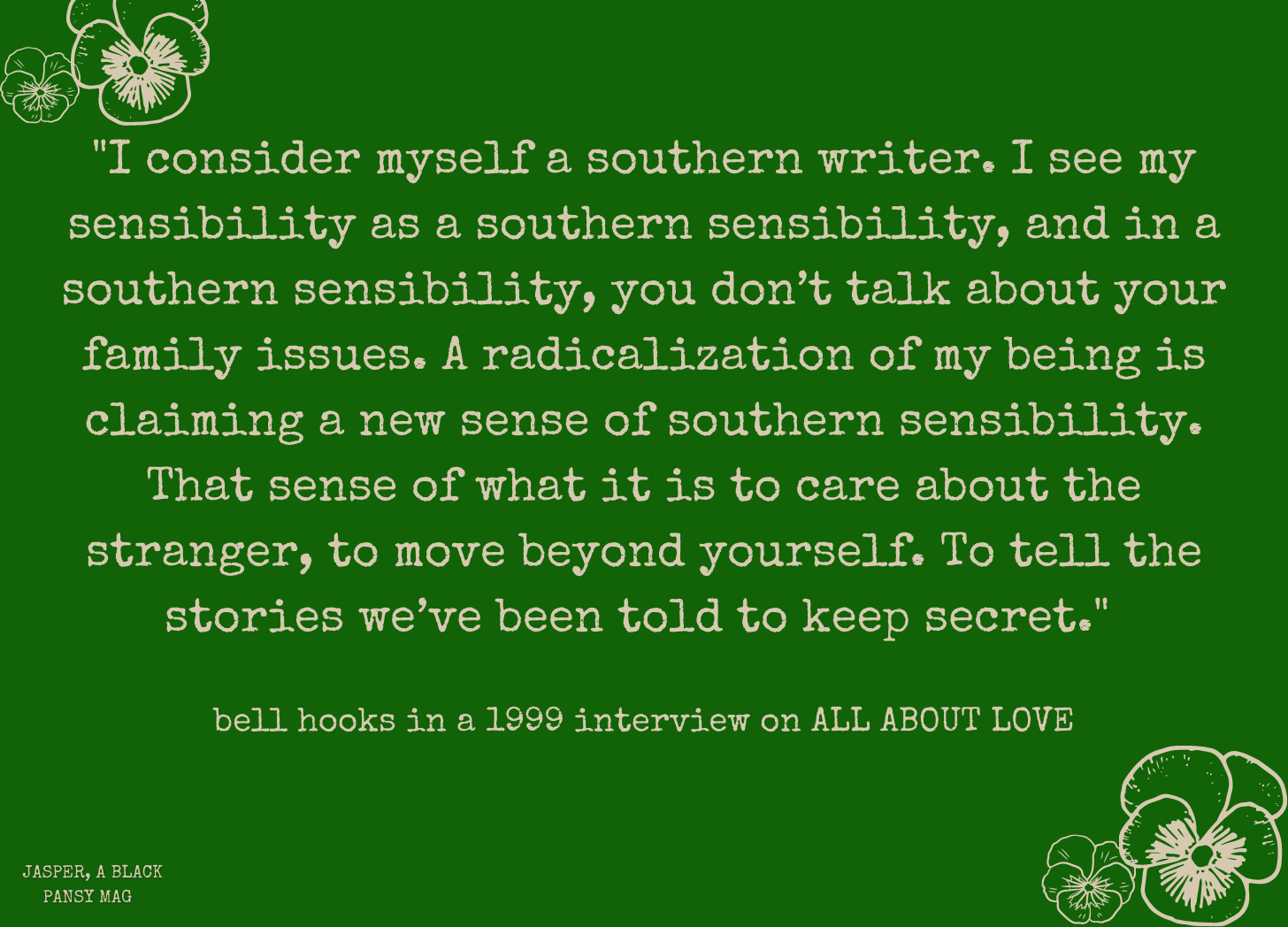 Image: Cream text over green background that reads: "I consider myself a southern writer. I see my sensibility as a southern sensibility, and in a southern sensibility, you don’t talk about your family issues. A radicalization of my being is claiming a new sense of southern sensibility. That sense of what it is to care about the stranger, to move beyond yourself. To tell the stories we’ve been told to keep secret."   bell hooks in a 1999 interview on ALL ABOUT LOVE 