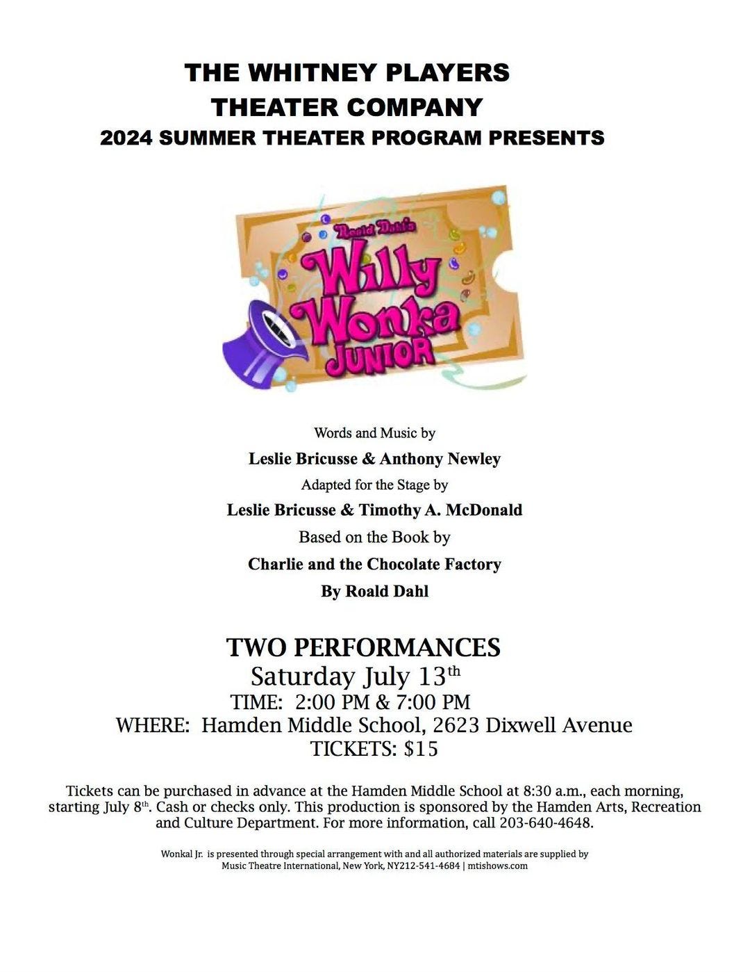 May be an image of text that says 'HE WHITNEY PLAYERS THEATER COMPANY 2024 SUMMER THEATER PROGRAM PRESENTS Willy Wonka JUNIOR and Music Leslie Bricusse Anthony Newley Adapted for the Stage by Leslie Bricusse Timothy McDonald the Book by Charlie and the Chocolate Factory Based By Roald Dahl TWO PERFORMANCES Saturday July 13h TIME: 2:00 PM & 7:00 PM WHERE: Hamden Middle School, 2623 Dixwell Avenue TICKETS: $15 Tickets can be purchased advance the Hamden Middle School 8:30 each morning, starting, July 8". Cash checks This production sponsored by he Hamden Arts, Recreation and Culture Department. For more information, call 203-640-4648. Wonkal] presensed thrnugh arrangement aresupplied mtisbows.com'