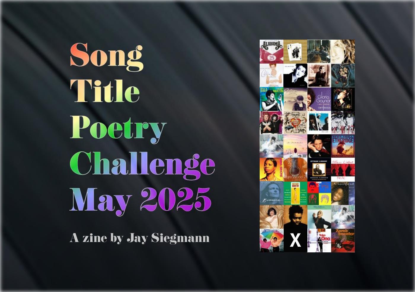 Zine cover titled “Song Title Poetry Challenge May 2025” by Jay Siegmann. The title is displayed in large rainbow-gradient text on a dark, satin-like background. On the right is a grid of album covers from various decades and genres, featuring artists such as Alabama, Gloria Gaynor, Melissa Etheridge, and Yoko Ono. Zine cover titled “Song Title Poetry Challenge May 2025” by Jay Siegmann. The title is displayed in large rainbow-gradient text on a dark, satin-like background. On the right is a grid of album covers from various decades and genres, featuring artists such as Alabama, Gloria Gaynor, Melissa Etheridge, and Yoko Ono.