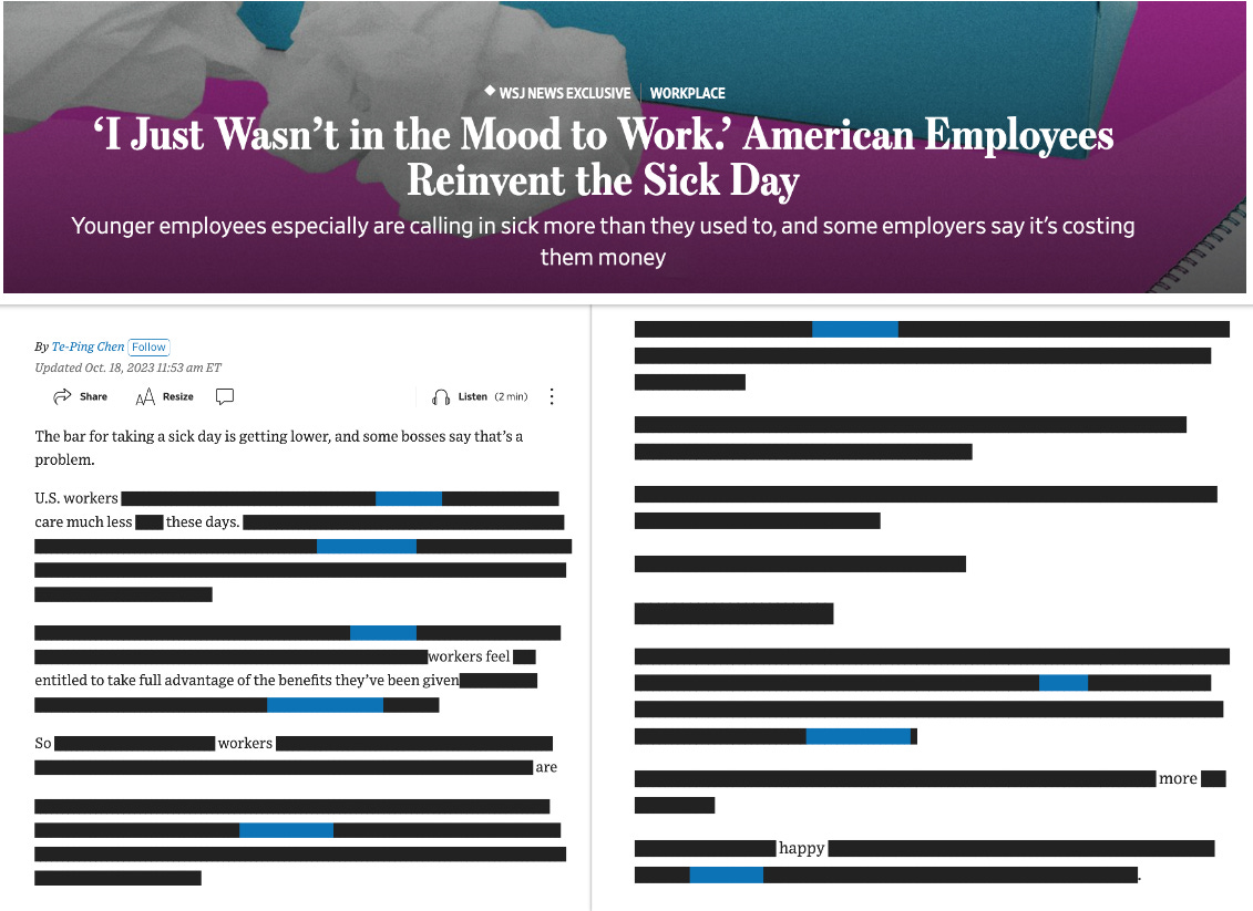 Blackout poetry style edit of the WSJ story "‘I Just Wasn’t in the Mood to Work.’ American Employees Reinvent the Sick Day,” where all the text that isn’t redacted reads: “The bar for taking a sick day is getting lower, and some bosses say that’s a problem. U.S. workers… care much less… these days. …workers feel… entitled to take full advantage of the benefits they’ve been given… So… workers… are… … … more… happy.”