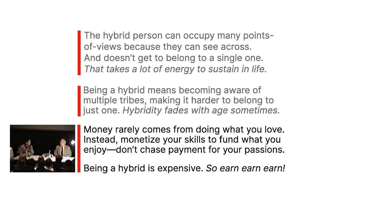 A slide featuring three text blocks in a modern design with red vertical lines on the left for emphasis. The top block reads, "The hybrid person can occupy many points-of-views because they can see across. And doesn’t get to belong to a single one. That takes a lot of energy to sustain in life." The middle block states, "Being a hybrid means becoming aware of multiple tribes, making it harder to belong to just one. Hybridity fades with age sometimes." The bottom block includes a small image of a panel discussion and text: "Money rarely comes from doing what you love. Instead, monetize your skills to fund what you enjoy—don’t chase payment for your passions. Being a hybrid is expensive. So earn earn earn!" The text is clean and structured to provoke reflection on hybridity and practical life advice.