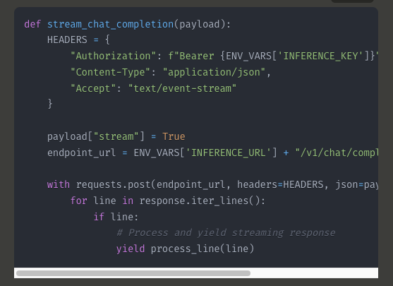 def stream_chat_completion(payload):     HEADERS = {         "Authorization": f"Bearer {ENV_VARS['INFERENCE_KEY']}",         "Content-Type": "application/json",         "Accept": "text/event-stream"     }          payload["stream"] = True     endpoint_url = ENV_VARS['INFERENCE_URL'] + "/v1/chat/completions"          with requests.post(endpoint_url, headers=HEADERS, json=payload, stream=True) as response:         for line in response.iter_lines():             if line:                 # Process and yield streaming response                 yield process_line(line)