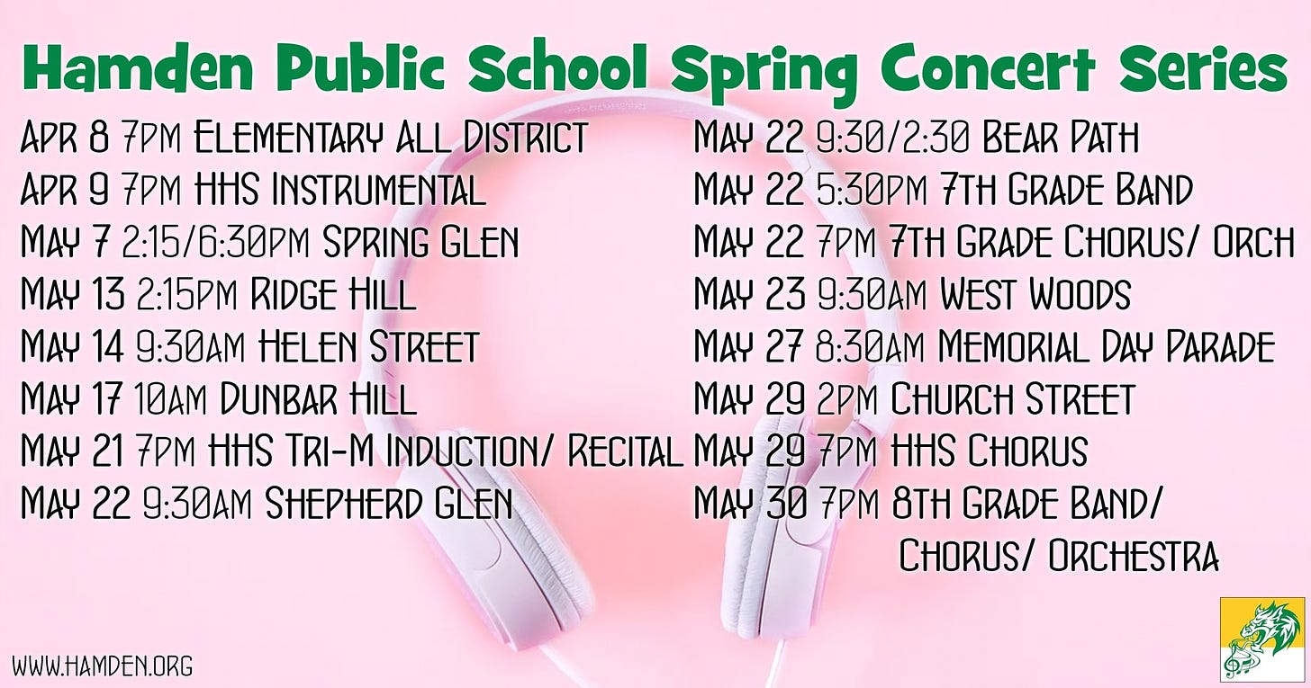 May be an image of text that says 'Hamden Public School Spring Concert Series APR 8 7PM ELEMENTARY ALL DISTRICT MAY 22 9:30/2:30 BEAR PATH APR g 7PM HHS INSTRUMENTAL MAY 22 5:30PM 7TH GRADE BAND MAY 7 2:15/6:30PM SPRING GLEN MAY 22 7PM 7TH GRADE CHORUS/ ORCH MAY 13 2:15PM RIDGE HILL MAY 23 9:30AM WEST WOODS MAY 14 9:30AM HELEN STREET MAY 27 8:30AM MEMORIAL DAY PARADE MAY 17 10AM DUNBAR HILL MAY 29 2PM CHURCH STREET MAY 21 7PM HHS TRI-M INDUCTION/ RECITAL MAY 29 7PM HHS CHORUS MAY 22 9:30AM SHEPHERD GLEN MAY 30 7PM 8TH GRADE BAND/ CHORUS/ ORCHESTRA WWW.HAMDEN.ORG'